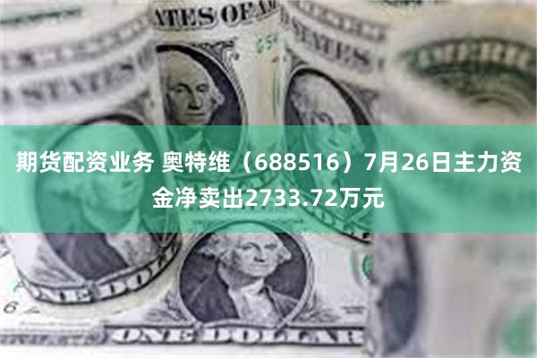 期货配资业务 奥特维（688516）7月26日主力资金净卖出2733.72万元