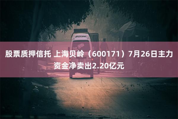 股票质押信托 上海贝岭（600171）7月26日主力资金净卖出2.20亿元