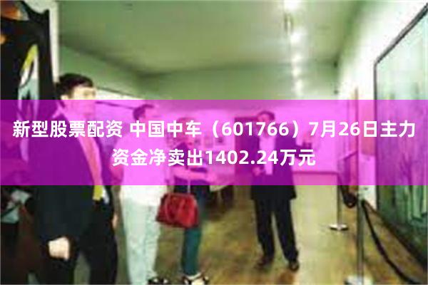 新型股票配资 中国中车（601766）7月26日主力资金净卖出1402.24万元