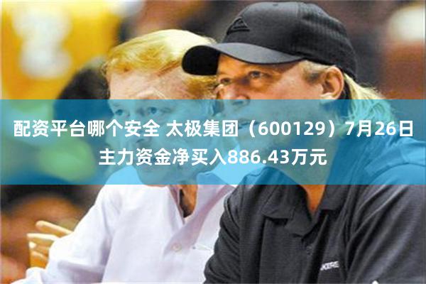 配资平台哪个安全 太极集团（600129）7月26日主力资金净买入886.43万元