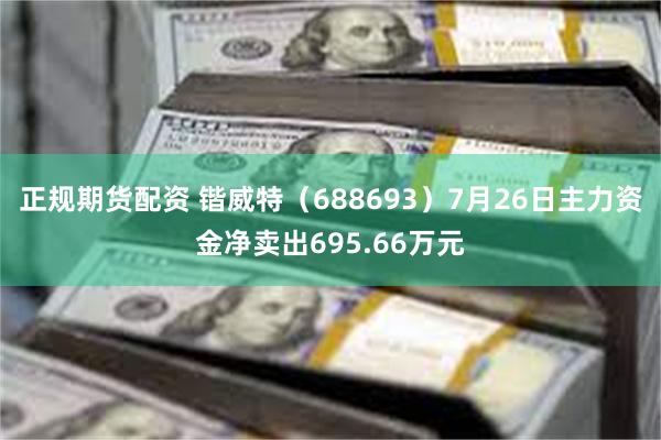 正规期货配资 锴威特（688693）7月26日主力资金净卖出695.66万元