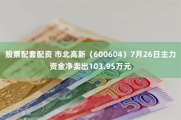 股票配套配资 市北高新（600604）7月26日主力资金净卖出103.95万元