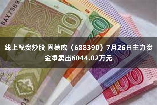 线上配资炒股 固德威（688390）7月26日主力资金净卖出6044.02万元