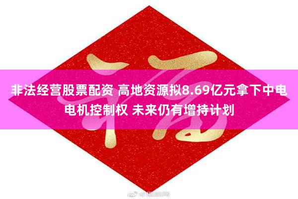 非法经营股票配资 高地资源拟8.69亿元拿下中电电机控制权 未来仍有增持计划