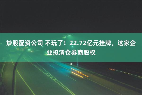 炒股配资公司 不玩了！22.72亿元挂牌，这家企业拟清仓券商股权