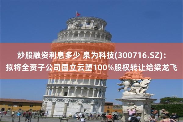 炒股融资利息多少 泉为科技(300716.SZ)：拟将全资子公司国立云塑100%股权转让给梁龙飞