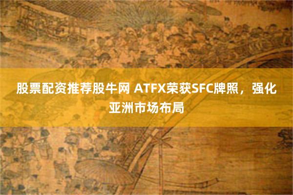 股票配资推荐股牛网 ATFX荣获SFC牌照，强化亚洲市场布局