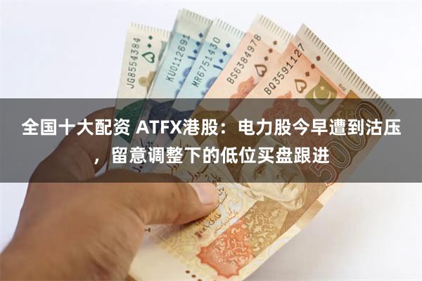 全国十大配资 ATFX港股：电力股今早遭到沽压，留意调整下的低位买盘跟进