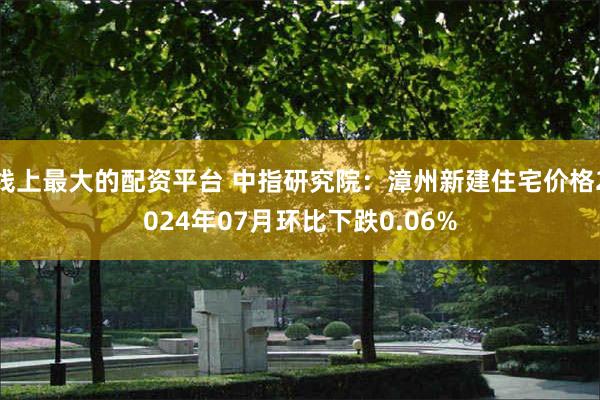 线上最大的配资平台 中指研究院：漳州新建住宅价格2024年07月环比下跌0.06%