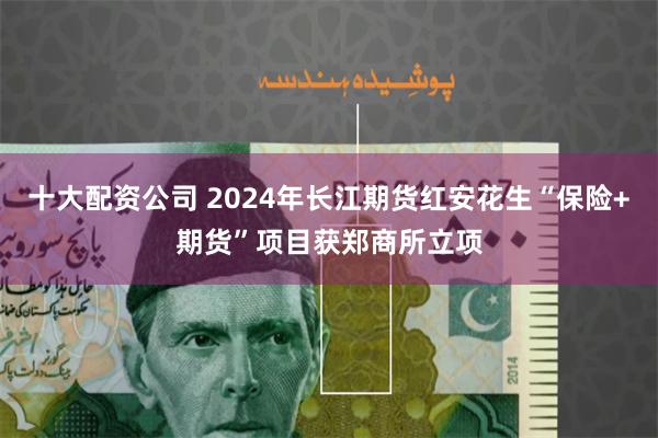 十大配资公司 2024年长江期货红安花生“保险+期货”项目获郑商所立项