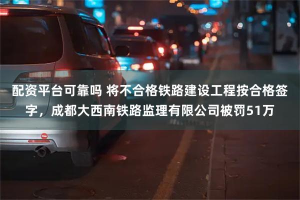 配资平台可靠吗 将不合格铁路建设工程按合格签字，成都大西南铁路监理有限公司被罚51万