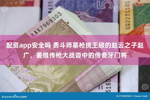 配资app安全吗 勇斗师纂枪挑王颀的赵云之子赵广，姜维传枪大战沓中的传奇牙门将