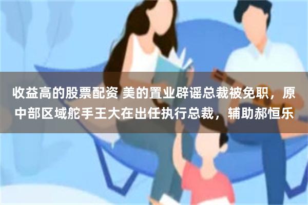 收益高的股票配资 美的置业辟谣总裁被免职，原中部区域舵手王大在出任执行总裁，辅助郝恒乐