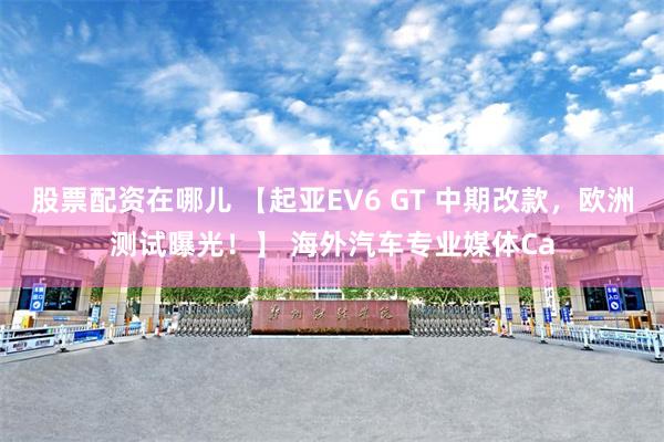 股票配资在哪儿 【起亚EV6 GT 中期改款，欧洲测试曝光！】 海外汽车专业媒体Ca