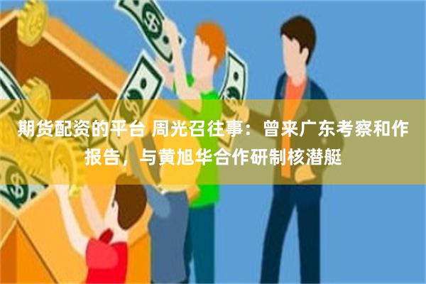 期货配资的平台 周光召往事：曾来广东考察和作报告，与黄旭华合作研制核潜艇