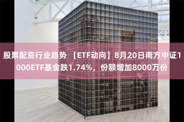 股票配资行业趋势 【ETF动向】8月20日南方中证1000ETF基金跌1.74%，份额增加8000万份