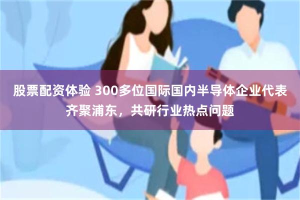 股票配资体验 300多位国际国内半导体企业代表齐聚浦东，共研行业热点问题