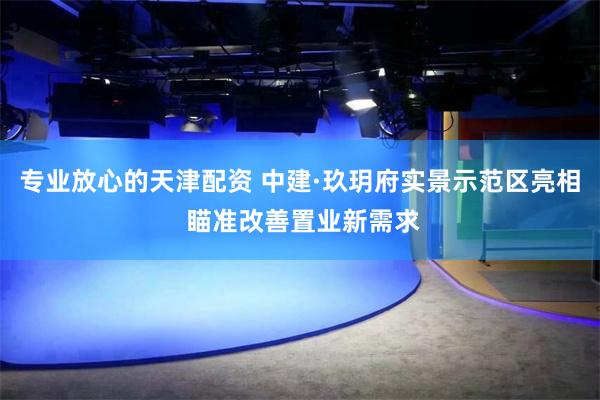 专业放心的天津配资 中建·玖玥府实景示范区亮相 瞄准改善置业新需求