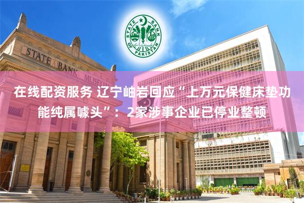 在线配资服务 辽宁岫岩回应“上万元保健床垫功能纯属噱头”：2家涉事企业已停业整顿