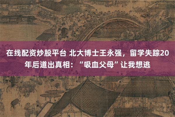 在线配资炒股平台 北大博士王永强，留学失踪20年后道出真相：“吸血父母”让我想逃