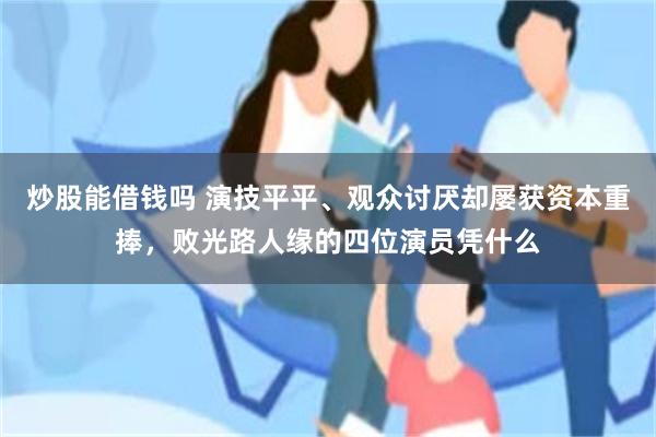 炒股能借钱吗 演技平平、观众讨厌却屡获资本重捧，败光路人缘的四位演员凭什么