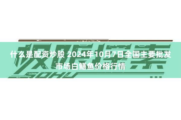 什么是配资炒股 2024年10月7日全国主要批发市场白鳝鱼价格行情