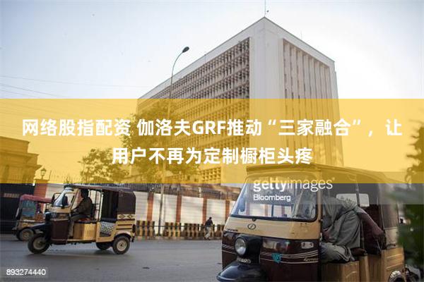 网络股指配资 伽洛夫GRF推动“三家融合”，让用户不再为定制橱柜头疼