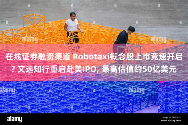 在线证劵融资渠道 Robotaxi概念股上市竞速开启? 文远知行重启赴美IPO, 最高估值约50亿美元