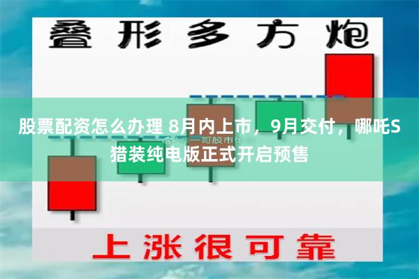 股票配资怎么办理 8月内上市，9月交付，哪吒S猎装纯电版正式开启预售