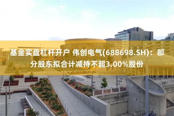 基金实盘杠杆开户 伟创电气(688698.SH)：部分股东拟合计减持不超3.00%股份