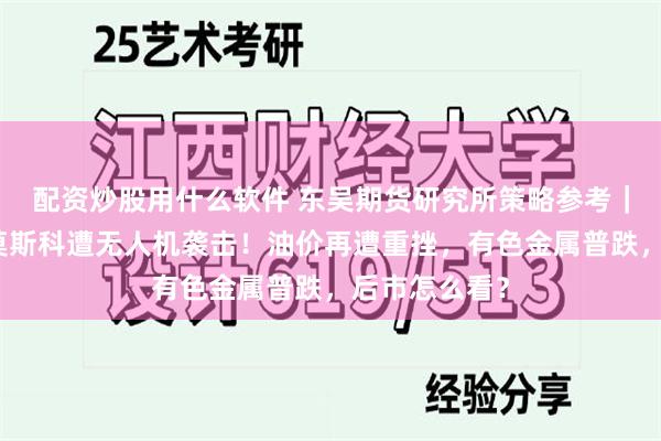 配资炒股用什么软件 东吴期货研究所策略参考｜俄国防部：莫斯科遭无人机袭击！油价再遭重挫，有色金属普跌，后市怎么看？