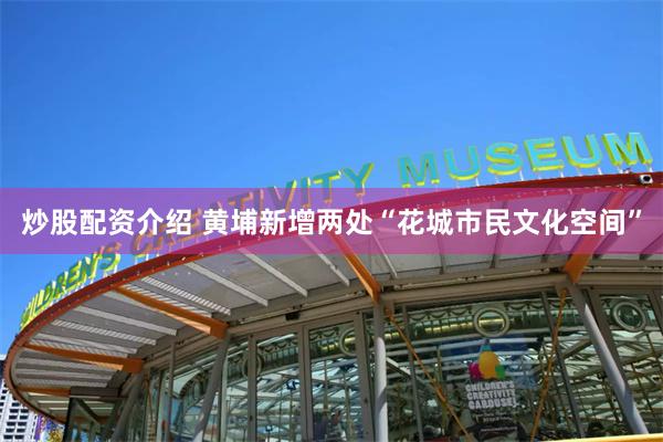 炒股配资介绍 黄埔新增两处“花城市民文化空间”