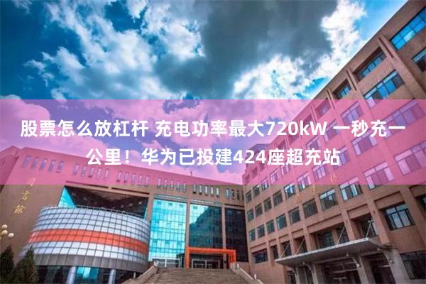 股票怎么放杠杆 充电功率最大720kW 一秒充一公里！华为已投建424座超充站