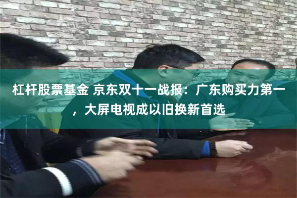 杠杆股票基金 京东双十一战报：广东购买力第一，大屏电视成以旧换新首选