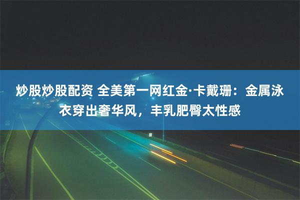 炒股炒股配资 全美第一网红金·卡戴珊：金属泳衣穿出奢华风，丰乳肥臀太性感