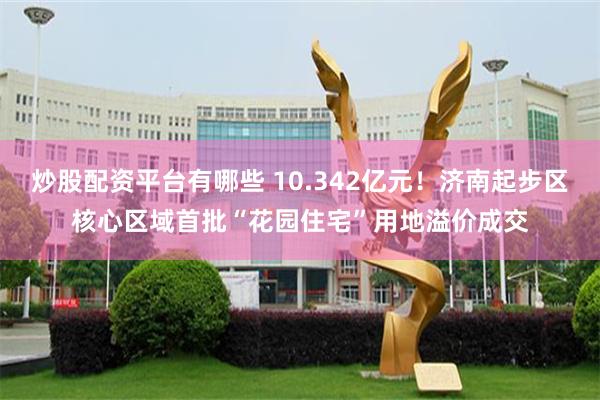 炒股配资平台有哪些 10.342亿元！济南起步区核心区域首批“花园住宅”用地溢价成交