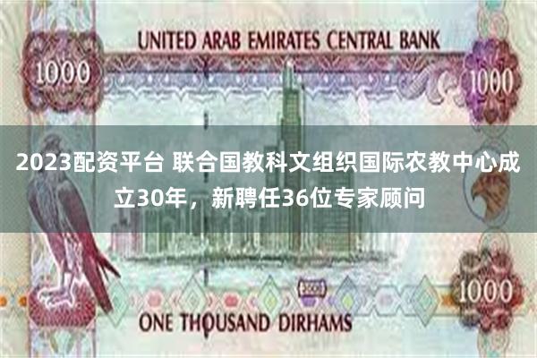 2023配资平台 联合国教科文组织国际农教中心成立30年，新聘任36位专家顾问