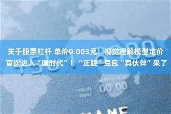 关于股票杠杆 单价0.003元！视觉理解模型定价 首次进入“厘时代”！“正版”豆包“真伙伴”来了