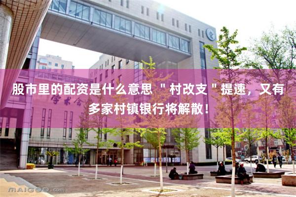 股市里的配资是什么意思 ＂村改支＂提速，又有多家村镇银行将解散！