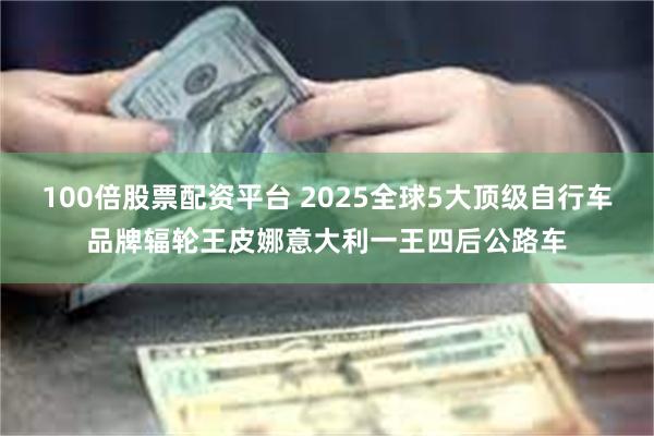 100倍股票配资平台 2025全球5大顶级自行车品牌辐轮王皮娜意大利一王四后公路车