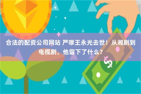 合法的配资公司网站 严嗲王永光去世！从湘剧到电视剧，他留下了什么？