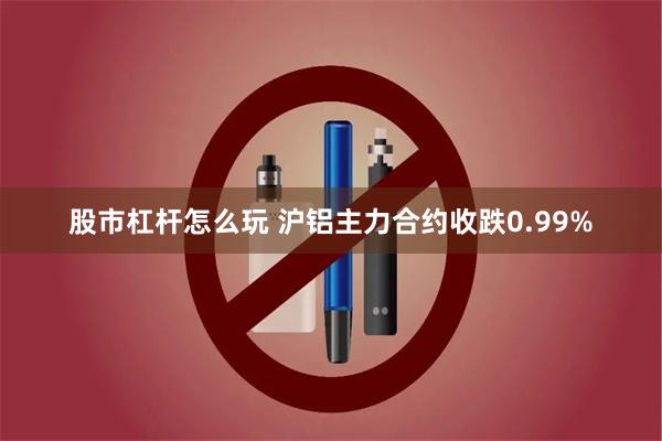 股市杠杆怎么玩 沪铝主力合约收跌0.99%