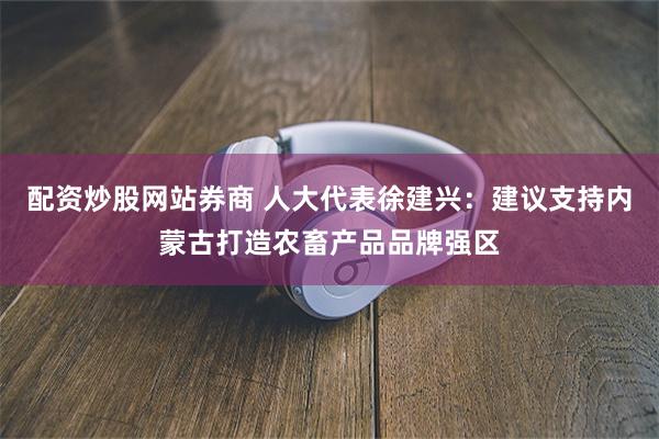 配资炒股网站券商 人大代表徐建兴：建议支持内蒙古打造农畜产品品牌强区