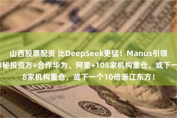 山西股票配资 比DeepSeek更猛！Manus引领全球AIAgent，神秘投资方+合作华为、阿里+108家机构重仓，或下一个10倍浙江东方！